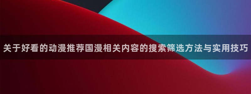 最搞笑的10部国产动漫：关于好看的动漫推荐国漫相关内容的搜索筛选方法与实用技巧